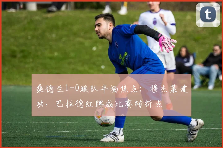 桑德兰1-0狼队半场焦点:穆杰莱建功,巴拉德红牌成比赛转折点