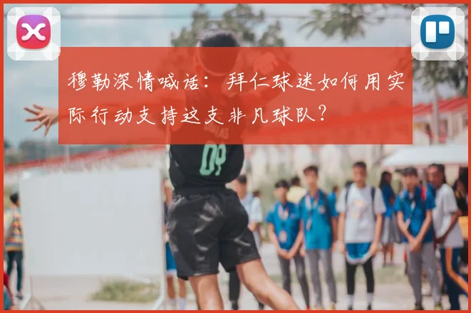 穆勒深情喊话：拜仁球迷如何用实际行动支持这支非凡球队？
