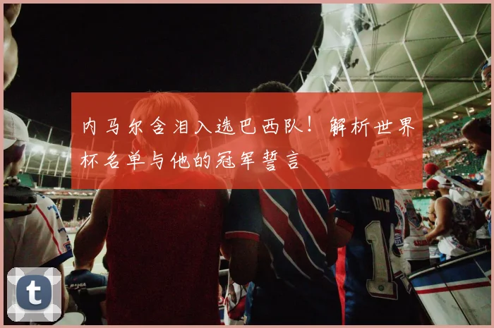 内马尔含泪入选巴西队!解析世界杯名单与他的冠军誓言