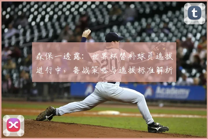 森保一透露：世界杯替补球员选拔进行中，备战策略与选拔标准解析