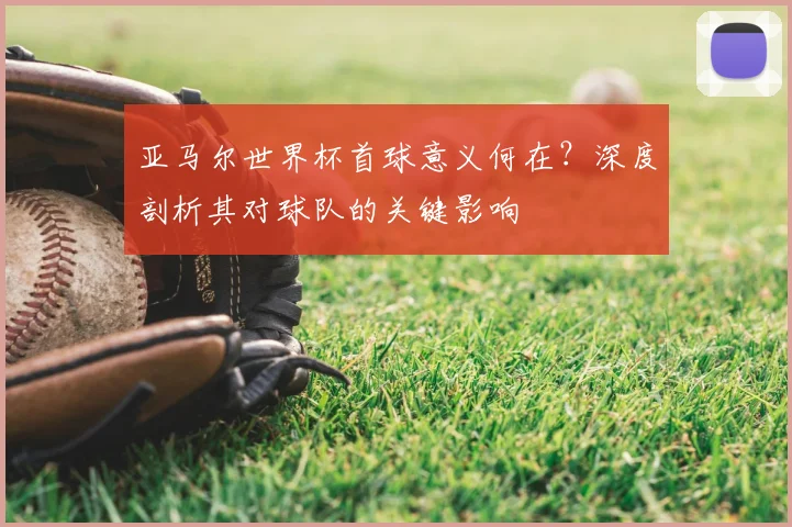 亚马尔世界杯首球意义何在？深度剖析其对球队的关键影响