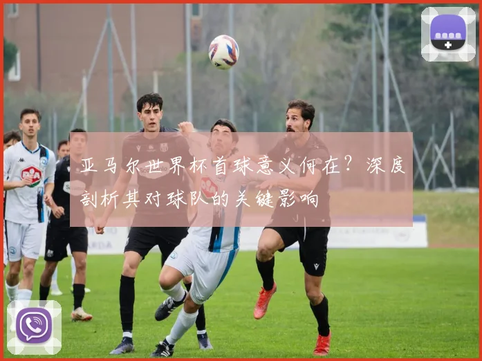 亚马尔世界杯首球意义何在?深度剖析其对球队的关键影响