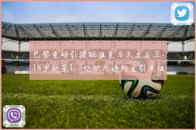 巴黎重磅引援瞄准皇马天才后卫,18岁新星1.5亿欧元违约金引关注
