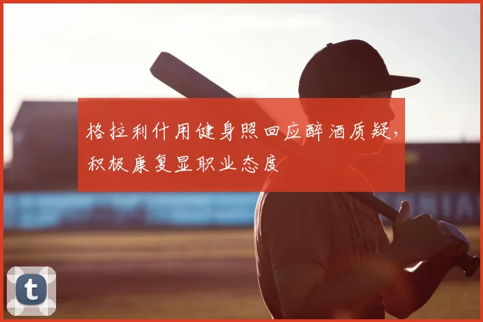 格拉利什用健身照回应醉酒质疑,积极康复显职业态度