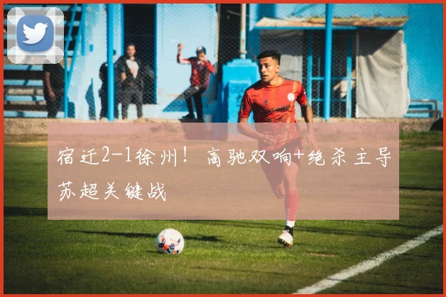宿迁2-1徐州!高驰双响+绝杀主导苏超关键战
