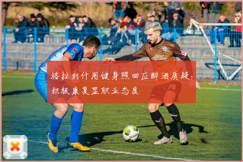 格拉利什用健身照回应醉酒质疑，积极康复显职业态度