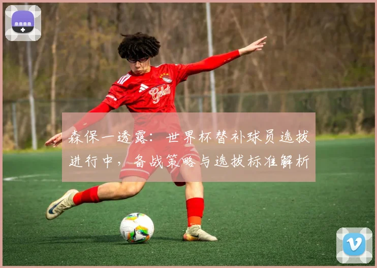 森保一透露:世界杯替补球员选拔进行中,备战策略与选拔标准解析